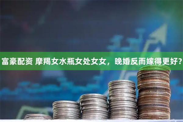 富豪配资 摩羯女水瓶女处女女，晚婚反而嫁得更好？