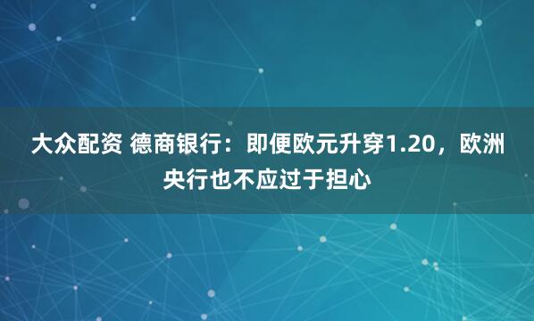 大众配资 德商银行：即便欧元升穿1.20，欧洲央行也不应过于担心