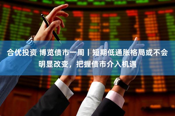 合优投资 博览债市一周丨短期低通胀格局或不会明显改变，把握债市介入机遇