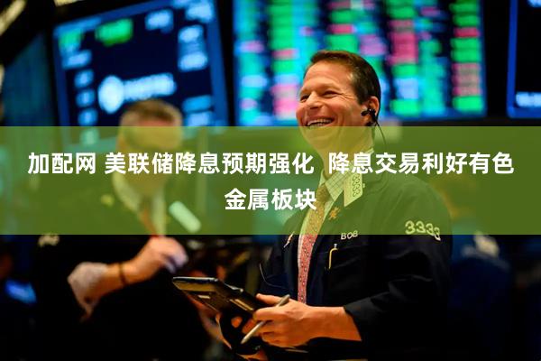 加配网 美联储降息预期强化  降息交易利好有色金属板块