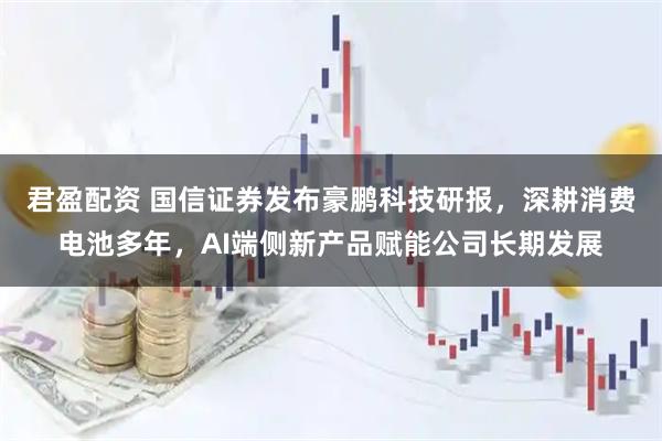 君盈配资 国信证券发布豪鹏科技研报，深耕消费电池多年，AI端侧新产品赋能公司长期发展