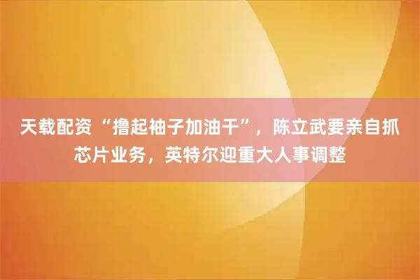 天载配资 “撸起袖子加油干”，陈立武要亲自抓芯片业务，英特尔迎重大人事调整