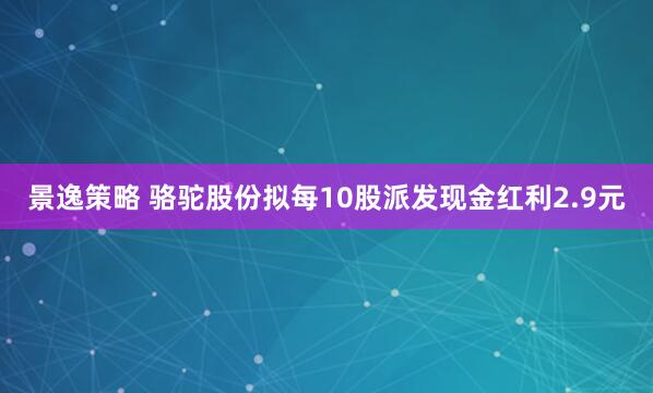 景逸策略 骆驼股份拟每10股派发现金红利2.9元
