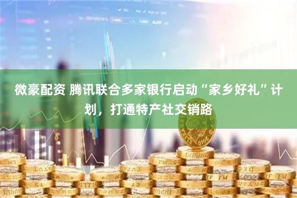 微豪配资 腾讯联合多家银行启动“家乡好礼”计划，打通特产社交销路