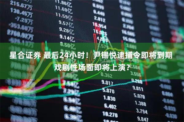 星合证券 最后24小时！尹锡悦逮捕令即将到期 戏剧性场面即将上演？