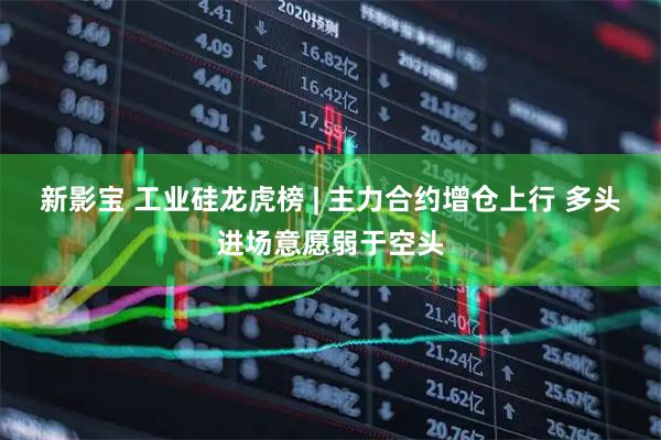 新影宝 工业硅龙虎榜 | 主力合约增仓上行 多头进场意愿弱于空头