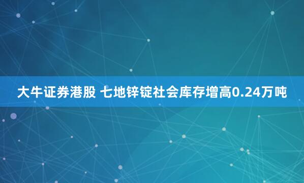 大牛证券港股 七地锌锭社会库存增高0.24万吨