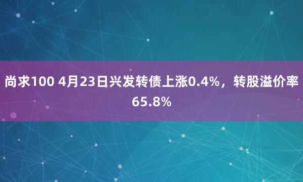 尚求100 4月23日兴发转债上涨0.4%，转股溢价率65.8%