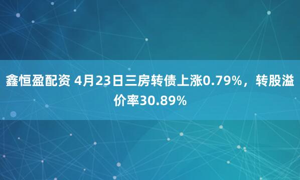 鑫恒盈配资 4月23日三房转债上涨0.79%，转股溢价率30.89%