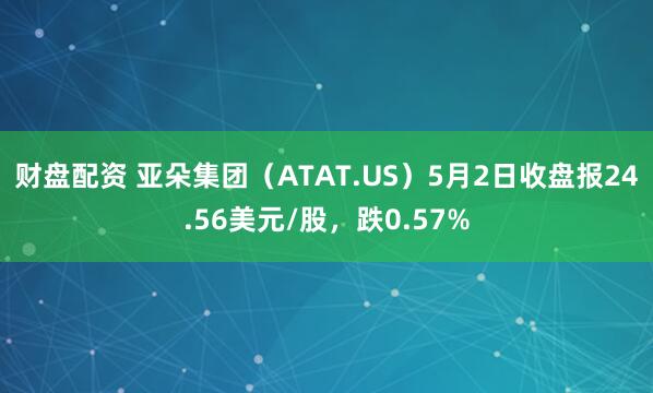 财盘配资 亚朵集团（ATAT.US）5月2日收盘报24.56美元/股，跌0.57%