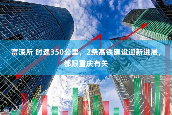 富深所 时速350公里，2条高铁建设迎新进展，都跟重庆有关