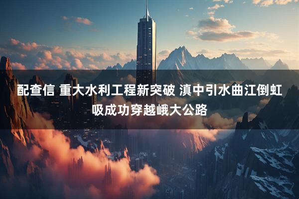 配查信 重大水利工程新突破 滇中引水曲江倒虹吸成功穿越峨大公路