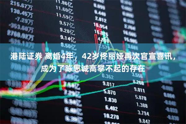 港陆证券 离婚4年，42岁佟丽娅再次官宣喜讯，成为了陈思诚高攀不起的存在