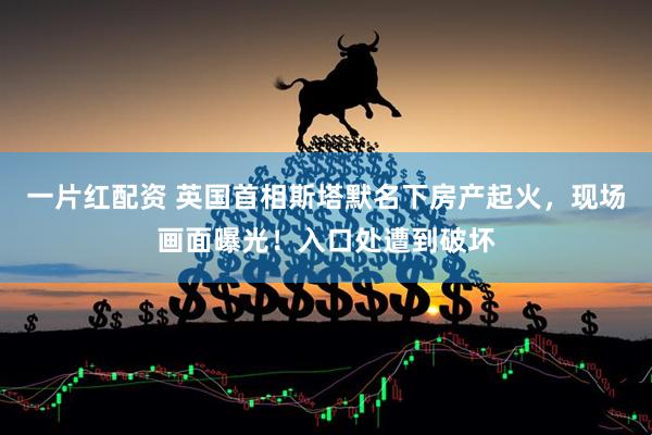 一片红配资 英国首相斯塔默名下房产起火，现场画面曝光！入口处遭到破坏