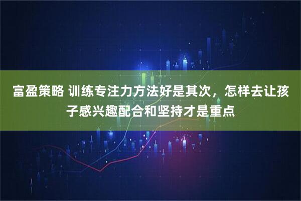 富盈策略 训练专注力方法好是其次，怎样去让孩子感兴趣配合和坚持才是重点