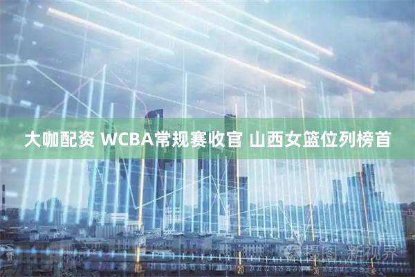 大咖配资 WCBA常规赛收官 山西女篮位列榜首