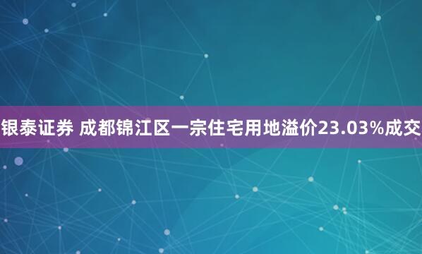 银泰证券 成都锦江区一宗住宅用地溢价23.03%成交
