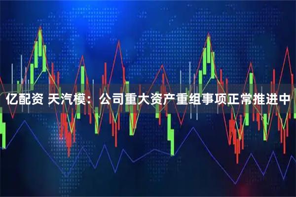 亿配资 天汽模：公司重大资产重组事项正常推进中