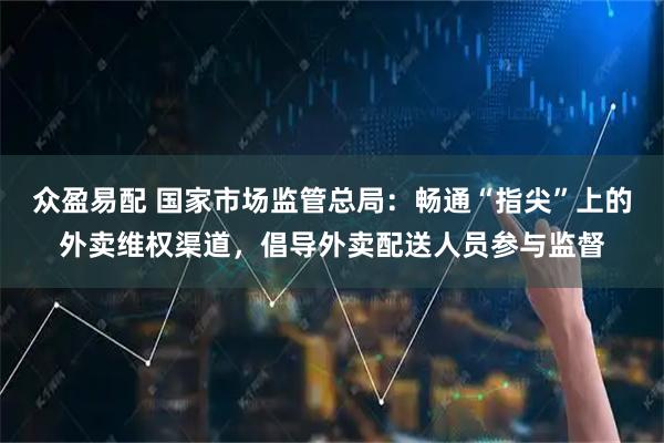 众盈易配 国家市场监管总局：畅通“指尖”上的外卖维权渠道，倡导外卖配送人员参与监督