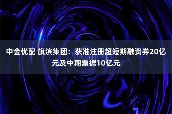 中金优配 旗滨集团:获准注册超短期融资券20亿元及中期票据10亿元