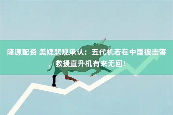 隆源配资 美媒悲观承认:五代机若在中国被击落,救援直升机有来无回!