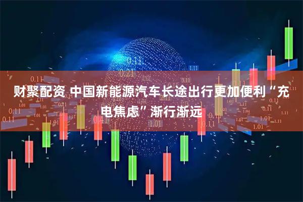 财聚配资 中国新能源汽车长途出行更加便利“充电焦虑”渐行渐远