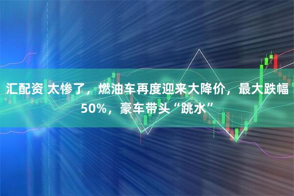 汇配资 太惨了，燃油车再度迎来大降价，最大跌幅50%，豪车带头“跳水”