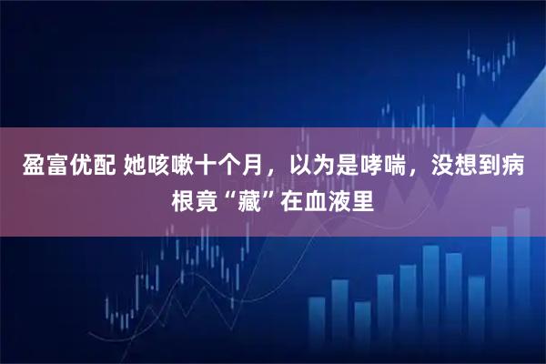 盈富优配 她咳嗽十个月,以为是哮喘,没想到病根竟“藏”在血液里